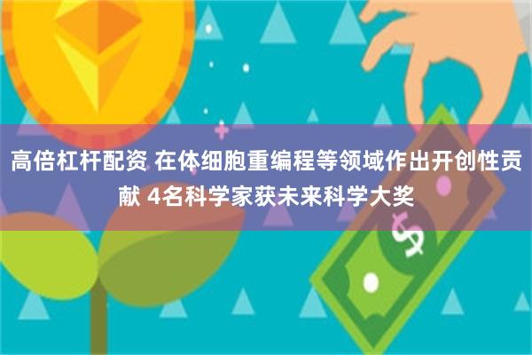 高倍杠杆配资 在体细胞重编程等领域作出开创性贡献 4名科学家获未来科学大奖