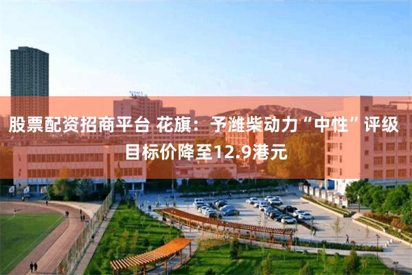 股票配资招商平台 花旗：予潍柴动力“中性”评级 目标价降至12.9港元