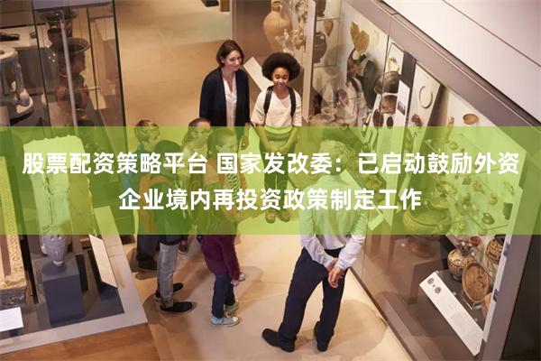 股票配资策略平台 国家发改委:已启动鼓励外资企业境内再投资政策制定工作