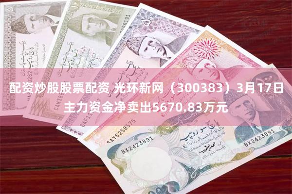 配资炒股股票配资 光环新网（300383）3月17日主力资金净卖出5670.83万元