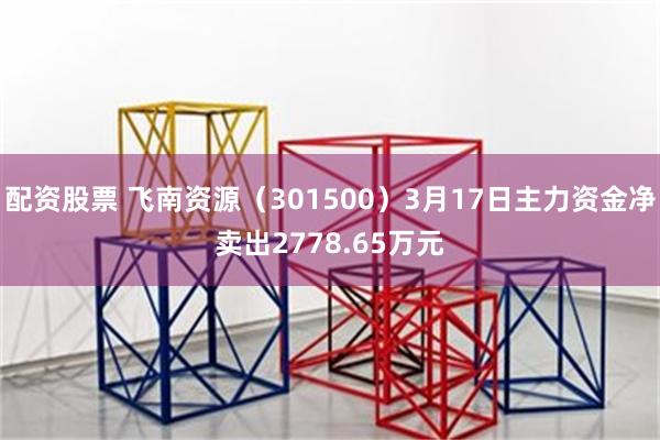 配资股票 飞南资源（301500）3月17日主力资金净卖出2778.65万元