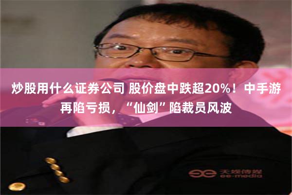 炒股用什么证券公司 股价盘中跌超20%！中手游再陷亏损，“仙剑”陷裁员风波