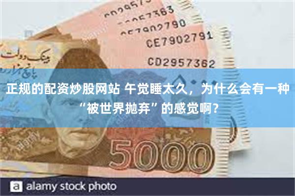 正规的配资炒股网站 午觉睡太久，为什么会有一种“被世界抛弃”的感觉啊？
