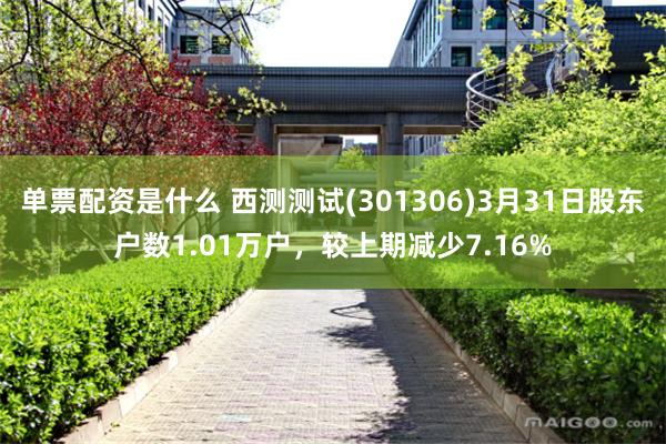 单票配资是什么 西测测试(301306)3月31日股东户数1.01万户，较上期减少7.16%