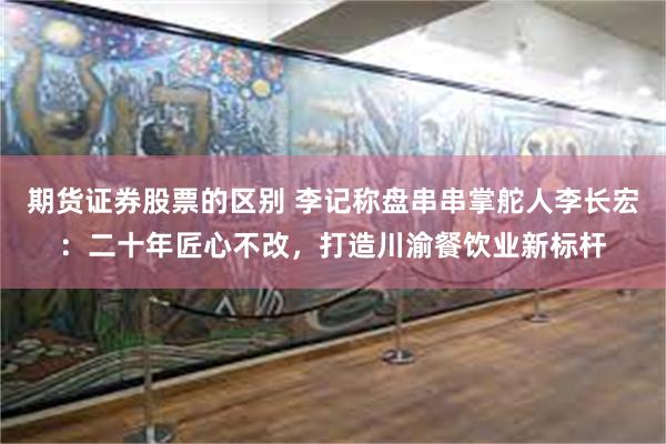 期货证券股票的区别 李记称盘串串掌舵人李长宏：二十年匠心不改，打造川渝餐饮业新标杆