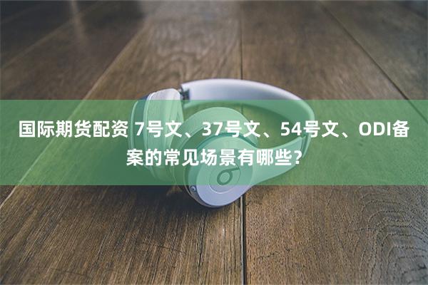 国际期货配资 7号文、37号文、54号文、ODI备案的常见场景有哪些？