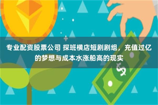 专业配资股票公司 探班横店短剧剧组，充值过亿的梦想与成本水涨船高的现实