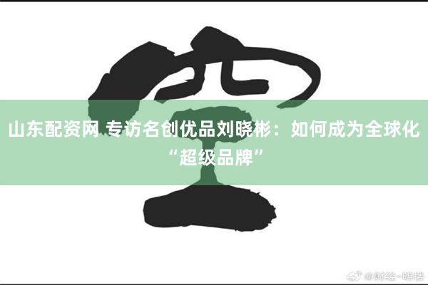 山东配资网 专访名创优品刘晓彬：如何成为全球化“超级品牌”