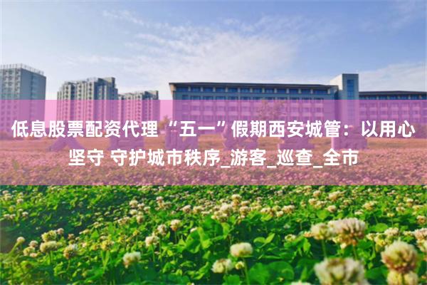 低息股票配资代理 “五一”假期西安城管：以用心坚守 守护城市秩序_游客_巡查_全市