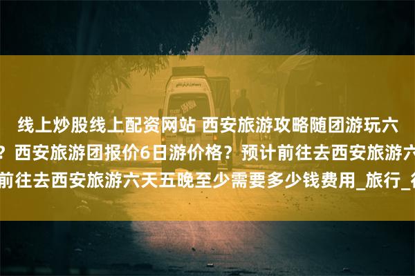 线上炒股线上配资网站 西安旅游攻略随团游玩六天五晚需要多少钱费用？西安旅游团报价6日游价格？预计前往去西安旅游六天五晚至少需要多少钱费用_旅行_行程_游客