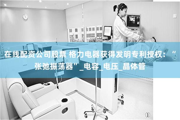 在线配资公司股票 格力电器获得发明专利授权：“张弛振荡器”_电容_电压_晶体管