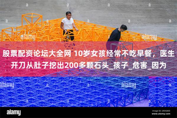 股票配资论坛大全网 10岁女孩经常不吃早餐，医生开刀从肚子挖出200多颗石头_孩子_危害_因为
