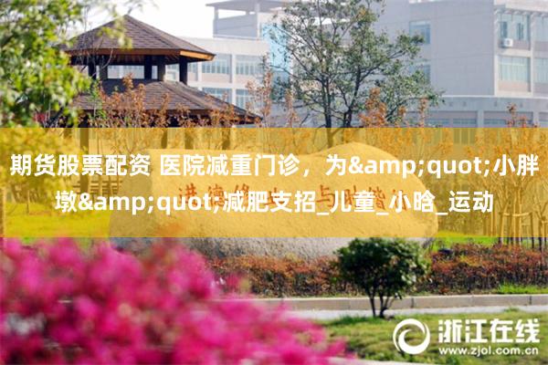 期货股票配资 医院减重门诊，为&quot;小胖墩&quot;减肥支招_儿童_小晗_运动