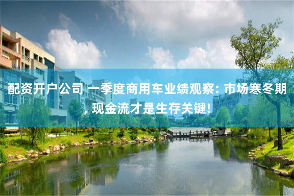配资开户公司 一季度商用车业绩观察: 市场寒冬期, 现金流才是生存关键!