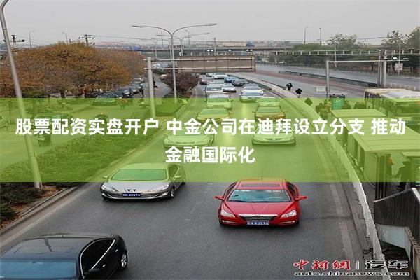 股票配资实盘开户 中金公司在迪拜设立分支 推动金融国际化